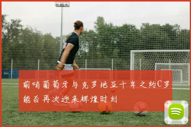 前哨葡萄牙与克罗地亚十年之约C罗能否再次迎来辉煌时刻