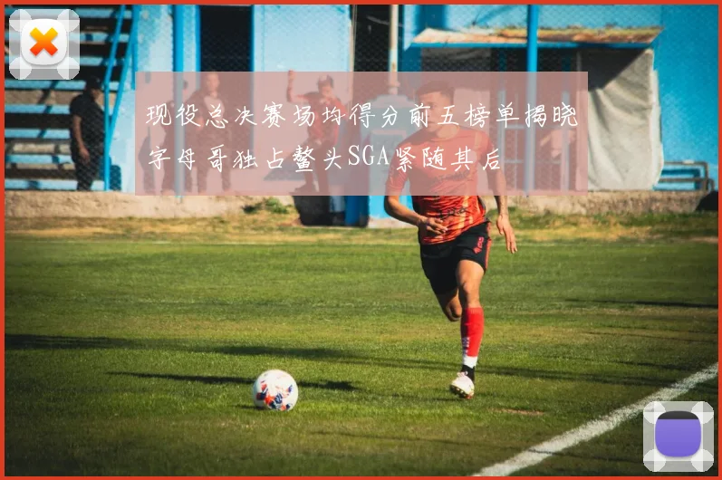 现役总决赛场均得分前五榜单揭晓字母哥独占鳌头SGA紧随其后