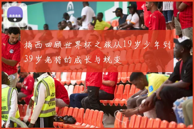 梅西回顾世界杯之旅从19岁少年到39岁老将的成长与蜕变