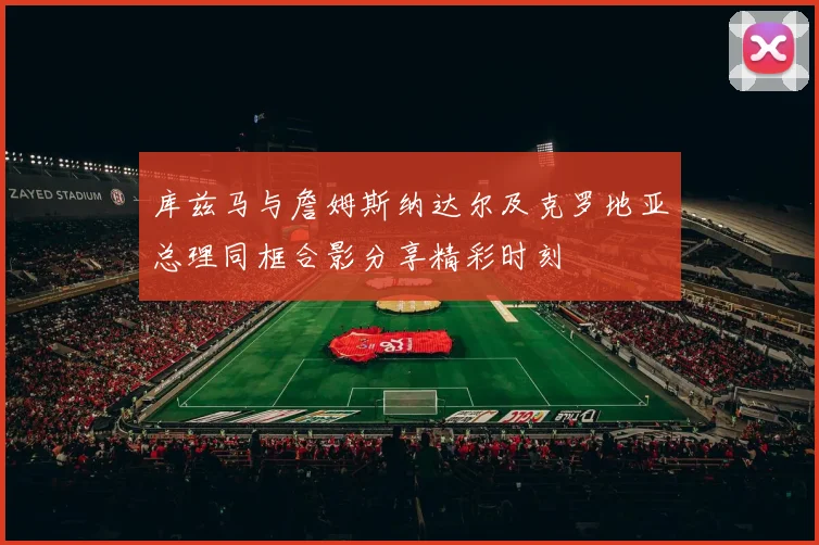 库兹马与詹姆斯纳达尔及克罗地亚总理同框合影分享精彩时刻