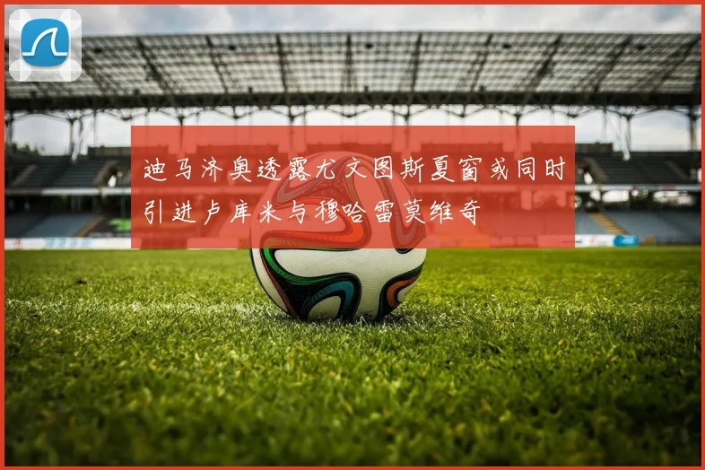 迪马济奥透露尤文图斯夏窗或同时引进卢库米与穆哈雷莫维奇