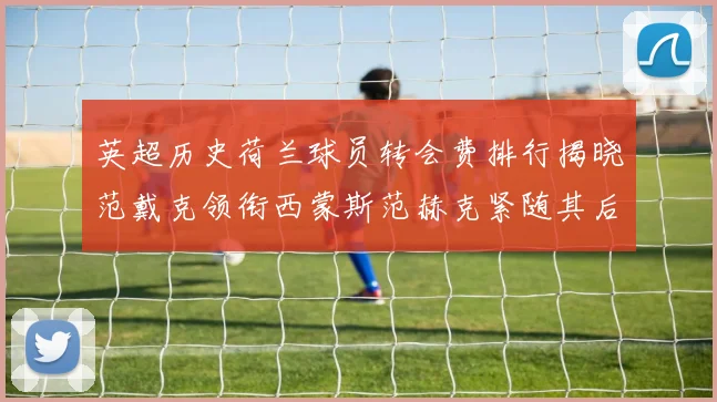 英超历史荷兰球员转会费排行揭晓范戴克领衔西蒙斯范赫克紧随其后