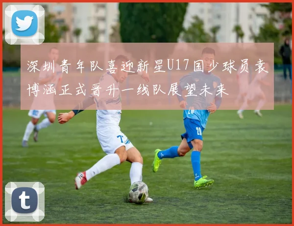 深圳青年队喜迎新星U17国少球员袁博涵正式晋升一线队展望未来