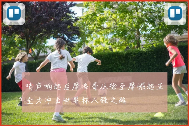 哨声响起后摩洛哥从徐至摩崛起正全力冲击世界杯八强之路