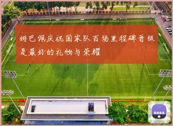 姆巴佩庆祝国家队百场里程碑晋级是最好的礼物与荣耀