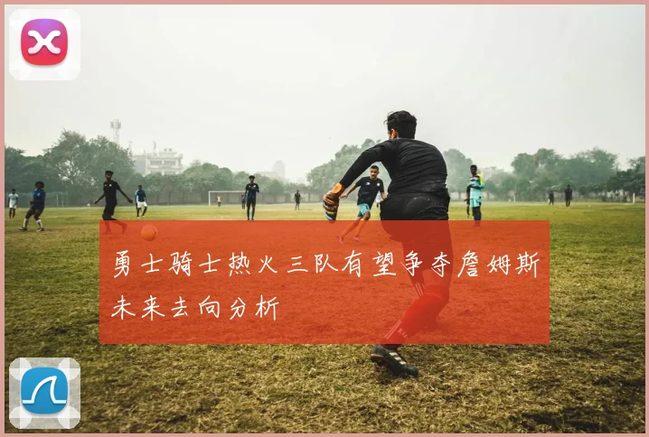 勇士骑士热火三队有望争夺詹姆斯未来去向分析
