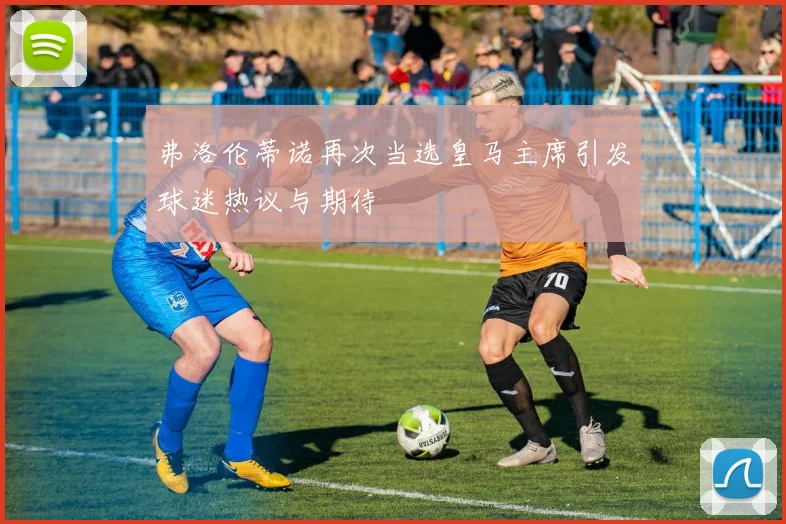 弗洛伦蒂诺再次当选皇马主席引发球迷热议与期待