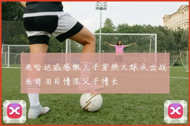 老哈达威感慨儿子穿热火球衣出战或将泪目情深父子情长