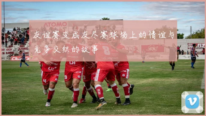 友谊赛变成友尽赛球场上的情谊与竞争交织的故事