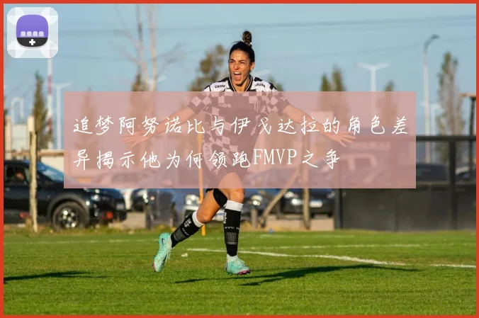 追梦阿努诺比与伊戈达拉的角色差异揭示他为何领跑FMVP之争