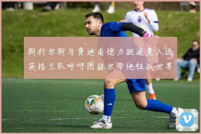 斯科尔斯与费迪南德力挺道曼入选英格兰队呼吁图赫尔带他征战世界杯