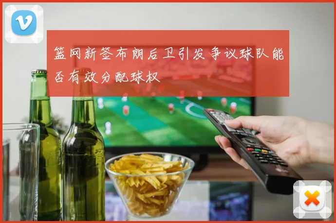 篮网新签布朗后卫引发争议球队能否有效分配球权